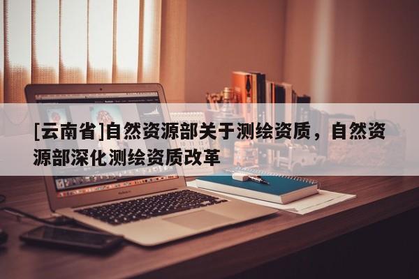 [云南省]自然资源部关于测绘资质，自然资源部深化测绘资质改革