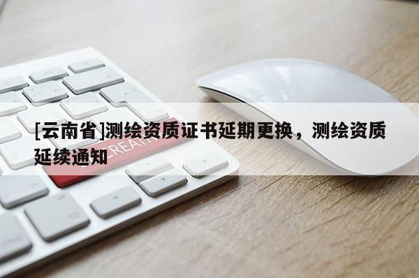 [云南省]测绘资质证书延期更换，测绘资质延续通知