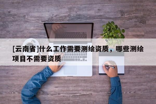[云南省]什么工作需要测绘资质，哪些测绘项目不需要资质