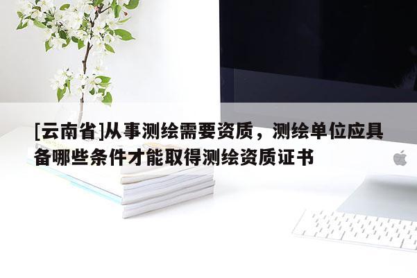 [云南省]从事测绘需要资质，测绘单位应具备哪些条件才能取得测绘资质证书