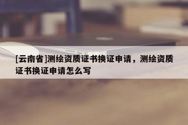 [云南省]测绘资质证书换证申请，测绘资质证书换证申请怎么写