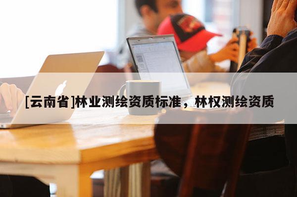 [云南省]林业测绘资质标准，林权测绘资质