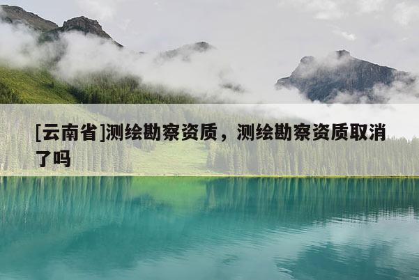 [云南省]测绘勘察资质，测绘勘察资质取消了吗