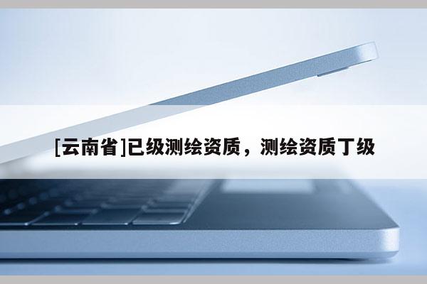 [云南省]已级测绘资质，测绘资质丁级