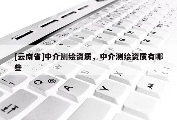 [云南省]中介测绘资质，中介测绘资质有哪些