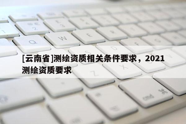 [云南省]测绘资质相关条件要求，2021测绘资质要求