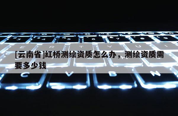 [云南省]红桥测绘资质怎么办，测绘资质需要多少钱