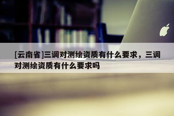 [云南省]三调对测绘资质有什么要求，三调对测绘资质有什么要求吗