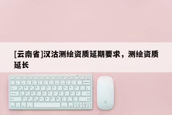 [云南省]汉沽测绘资质延期要求，测绘资质延长