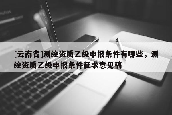 [云南省]测绘资质乙级申报条件有哪些，测绘资质乙级申报条件征求意见稿