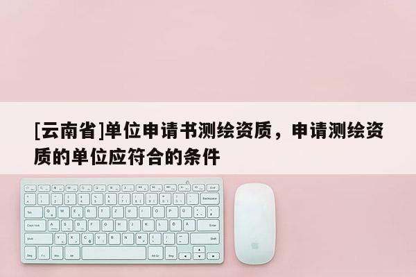 [云南省]单位申请书测绘资质，申请测绘资质的单位应符合的条件