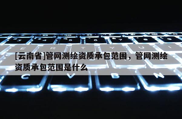 [云南省]管网测绘资质承包范围，管网测绘资质承包范围是什么