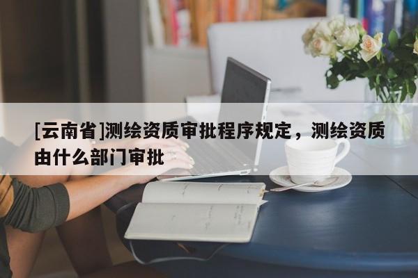 [云南省]测绘资质审批程序规定，测绘资质由什么部门审批