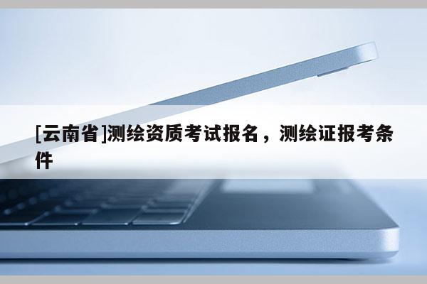 [云南省]测绘资质考试报名，测绘证报考条件