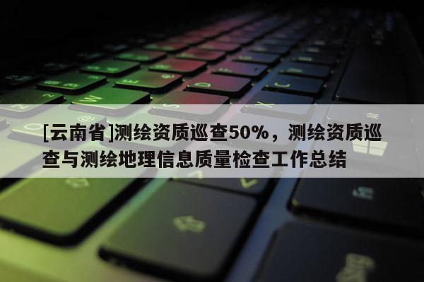 [云南省]测绘资质巡查50%，测绘资质巡查与测绘地理信息质量检查工作总结