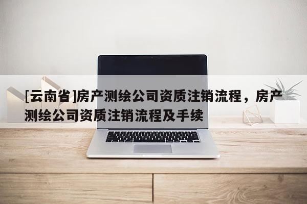 [云南省]房产测绘公司资质注销流程，房产测绘公司资质注销流程及手续