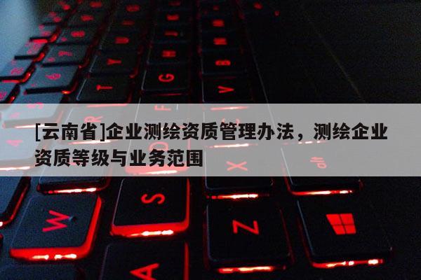 [云南省]企业测绘资质管理办法，测绘企业资质等级与业务范围