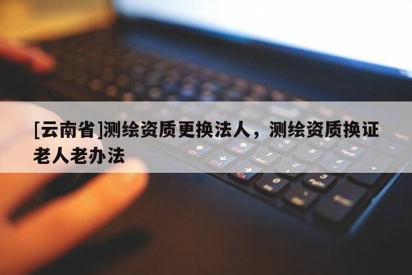 [云南省]测绘资质更换法人，测绘资质换证老人老办法