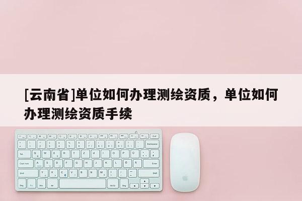 [云南省]单位如何办理测绘资质，单位如何办理测绘资质手续