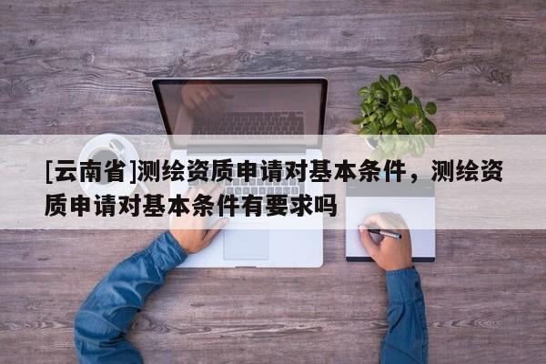 [云南省]测绘资质申请对基本条件，测绘资质申请对基本条件有要求吗