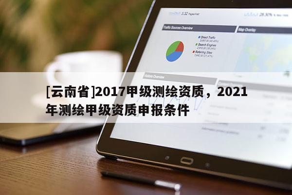 [云南省]2017甲级测绘资质，2021年测绘甲级资质申报条件