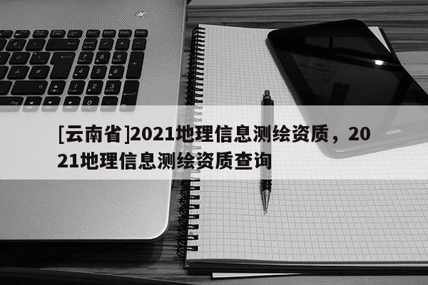 [云南省]2021地理信息测绘资质，2021地理信息测绘资质查询