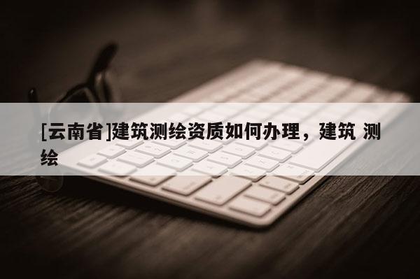 [云南省]建筑测绘资质如何办理，建筑 测绘