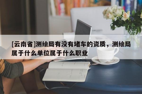 [云南省]测绘局有没有堵车的资质，测绘局属于什么单位属于什么职业