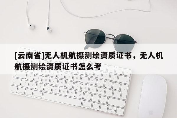 [云南省]无人机航摄测绘资质证书，无人机航摄测绘资质证书怎么考