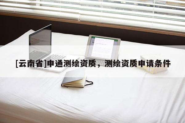 [云南省]申通测绘资质，测绘资质申请条件