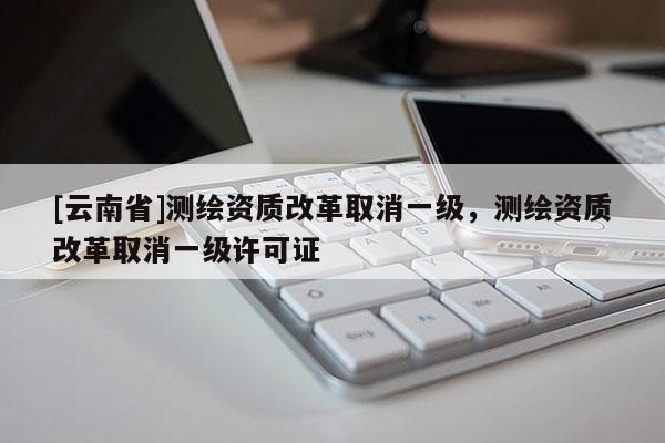 [云南省]测绘资质改革取消一级，测绘资质改革取消一级许可证