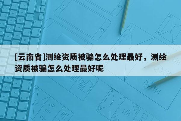 [云南省]测绘资质被骗怎么处理最好，测绘资质被骗怎么处理最好呢