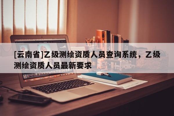 [云南省]乙级测绘资质人员查询系统，乙级测绘资质人员最新要求