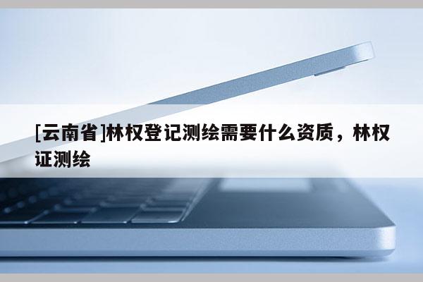 [云南省]林权登记测绘需要什么资质，林权证测绘