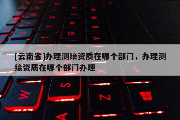 [云南省]办理测绘资质在哪个部门，办理测绘资质在哪个部门办理