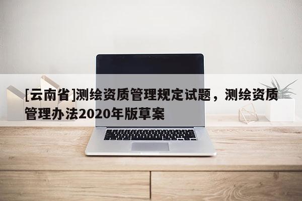 [云南省]测绘资质管理规定试题，测绘资质管理办法2020年版草案