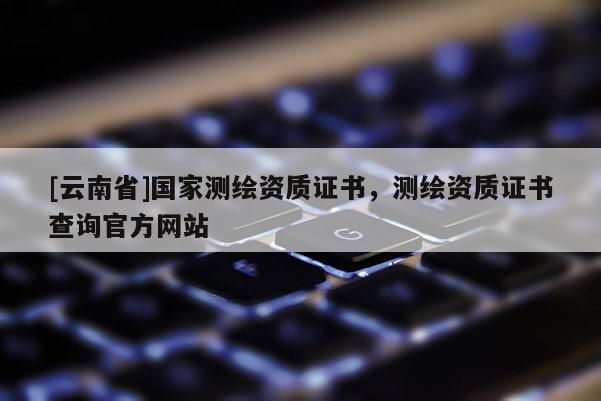 [云南省]国家测绘资质证书，测绘资质证书查询官方网站