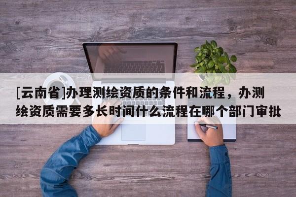 [云南省]办理测绘资质的条件和流程，办测绘资质需要多长时间什么流程在哪个部门审批