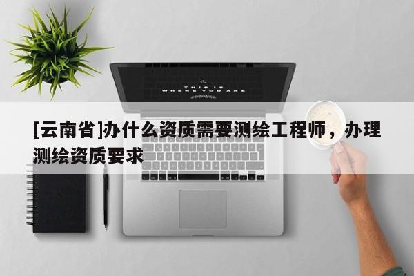 [云南省]办什么资质需要测绘工程师，办理测绘资质要求