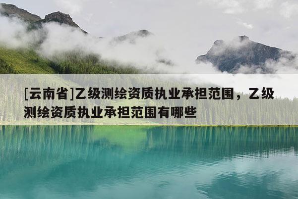 [云南省]乙级测绘资质执业承担范围，乙级测绘资质执业承担范围有哪些