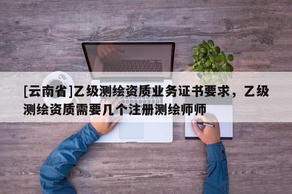 [云南省]乙级测绘资质业务证书要求，乙级测绘资质需要几个注册测绘师师