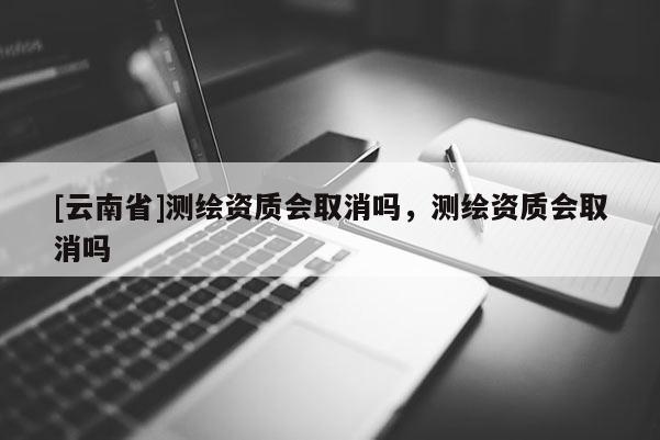 [云南省]测绘资质会取消吗，测绘资质会取消吗
