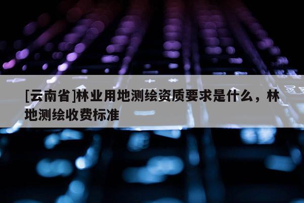 [云南省]林业用地测绘资质要求是什么，林地测绘收费标准