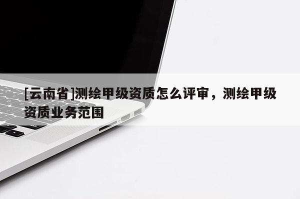 [云南省]测绘甲级资质怎么评审，测绘甲级资质业务范围