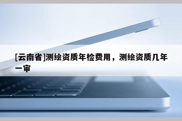 [云南省]测绘资质年检费用，测绘资质几年一审