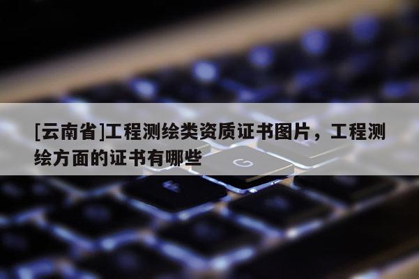 [云南省]工程测绘类资质证书图片，工程测绘方面的证书有哪些