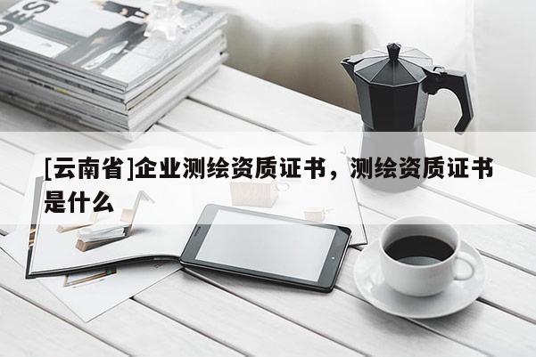 [云南省]企业测绘资质证书，测绘资质证书是什么