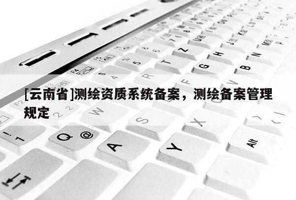 [云南省]测绘资质系统备案，测绘备案管理规定