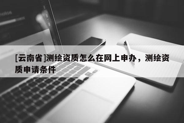 [云南省]测绘资质怎么在网上申办，测绘资质申请条件