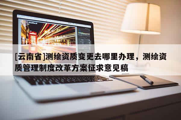 [云南省]测绘资质变更去哪里办理，测绘资质管理制度改革方案征求意见稿
